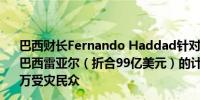 巴西财长Fernando Haddad针对南部洪灾推出价值509亿巴西雷亚尔（折合99亿美元）的计划以期帮助（至少）数百万受灾民众