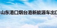 山东港口烟台港新能源车出口业务上新又上量