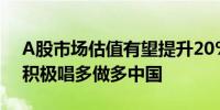 A股市场估值有望提升20%至40%外资机构积极唱多做多中国