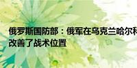 俄罗斯国防部：俄军在乌克兰哈尔科夫地区四个定居点周围改善了战术位置