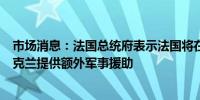 市场消息：法国总统府表示法国将在未来几天和几周内向乌克兰提供额外军事援助