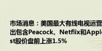 市场消息：美国最大有线电视运营商康卡斯特Comcast将推出包含Peacock、Netflix和Apple TV+的捆绑服务Comcast股价盘前上涨1.5%