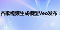 谷歌视频生成模型Veo发布：支持长视频生成