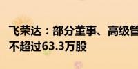 飞荣达：部分董事、高级管理人员拟合计减持不超过63.3万股