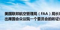 美国联邦航空管理局（FAA）局长将于5月23日（下周四）出席国会众议院一个委员会的听证会