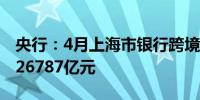 央行：4月上海市银行跨境人民币业务结算量26787亿元