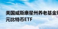 美国威斯康星州养老基金购买价值1.63亿美元比特币ETF