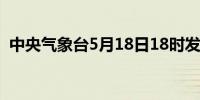 中央气象台5月18日18时发布暴雨黄色预警