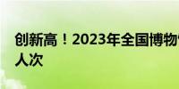 创新高！2023年全国博物馆接待观众12.9亿人次
