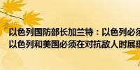以色列国防部长加兰特：以色列必须解除哈马斯的执政权力以色列和美国必须在对抗敌人时展现统一战线
