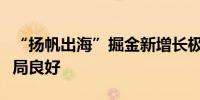 “扬帆出海”掘金新增长极深市民企一季度开局良好
