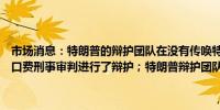 市场消息：特朗普的辩护团队在没有传唤特朗普作为证人的情况下就封口费刑事审判进行了辩护；特朗普辩护团队在两名证人作证后休庭