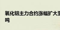 氧化铝主力合约涨幅扩大至5%现报4264元/吨