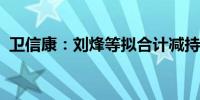 卫信康：刘烽等拟合计减持不超0.33%股份