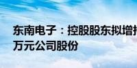 东南电子：控股股东拟增持600万元至1200万元公司股份
