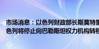 市场消息：以色列财政部长斯莫特里奇宣布削减转移款项以色列将停止向巴勒斯坦权力机构转移税收收入