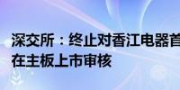 深交所：终止对香江电器首次公开发行股票并在主板上市审核