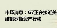 市场消息：G7正在接近美国主导的推动的冻结俄罗斯资产行动