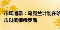 市场消息：乌克兰计划在哈尔科夫附近发起反击以抵御俄罗斯