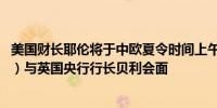 美国财长耶伦将于中欧夏令时间上午10:30（北京时间16:30）与英国央行行长贝利会面
