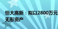 恒大高新：拟以2800万元出售全资孙公司的无形资产