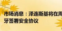 市场消息：泽连斯基将在周一访问期间与西班牙签署安全协议