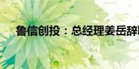 鲁信创投：总经理姜岳辞职 葛效宏接任