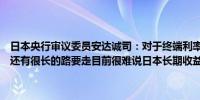 日本央行审议委员安达诚司：对于终端利率没有具体估计达到终端利率还有很长的路要走目前很难说日本长期收益率近期的上涨是否能持续