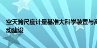 空天跨尺度计量基准大科学装置与高性能光栅产业化项目启动建设
