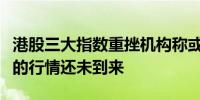 港股三大指数重挫机构称或为技术面调整真正的行情还未到来