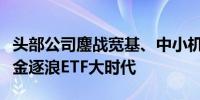头部公司鏖战宽基、中小机构另辟蹊径公募基金逐浪ETF大时代