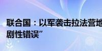 联合国：以军袭击拉法营地严重程度远超“悲剧性错误”