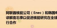 阿联酋核能公司（Enec）和韩国电力公社（KEPCO）签署谅解备忘录以促进核能研究在全球核项目的潜在投资方面进行合作