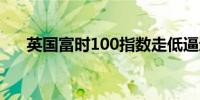 英国富时100指数走低逼近一个月低点