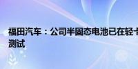 福田汽车：公司半固态电池已在轻卡上进行技术研发及搭载测试