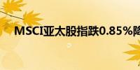 MSCI亚太股指跌0.85%降至约三周低点