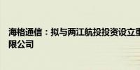 海格通信：拟与两江航投投资设立重庆海格空天信息技术有限公司