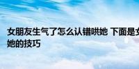 女朋友生气了怎么认错哄她 下面是女朋友生气了怎么认错哄她的技巧