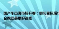国产车出海市场开卷：哪吒目标后年出口销量贡献超三成车企抱团是更好选择