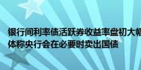 银行间利率债活跃券收益率盘初大幅上行超2BP 央行主管媒体称央行会在必要时卖出国债