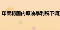 印度将国内原油暴利税下调至每吨5200卢比