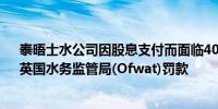 泰晤士水公司因股息支付而面临4000万英镑（3.69亿元）英国水务监管局(Ofwat)罚款