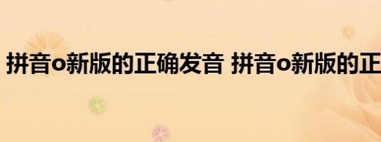 拼音o新版的正确发音 拼音o新版的正确读音