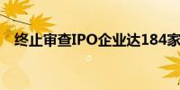 终止审查IPO企业达184家 上周新增15家