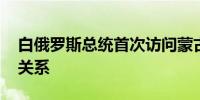 白俄罗斯总统首次访问蒙古国 探讨加强双边关系
