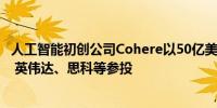 人工智能初创公司Cohere以50亿美元的估值融资4.5亿美元 英伟达、思科等参投