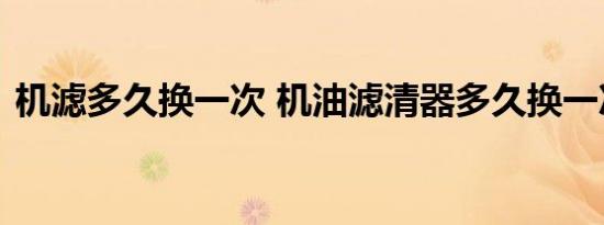 机滤多久换一次 机油滤清器多久换一次最好