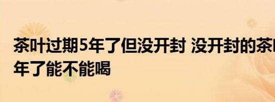 茶叶过期5年了但没开封 没开封的茶叶过期五年了能不能喝