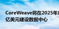 CoreWeave将在2025年底前在欧洲投资22亿美元建设数据中心