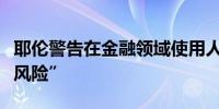 耶伦警告在金融领域使用人工智能存在“重大风险”